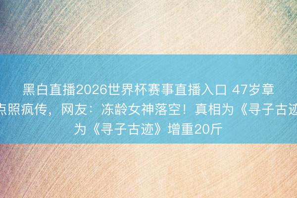 黑白直播2026世界杯赛事直播入口 47岁章子怡素颜黑点照疯传，网友：冻龄女神落空！真相为《寻子古迹》增重20斤