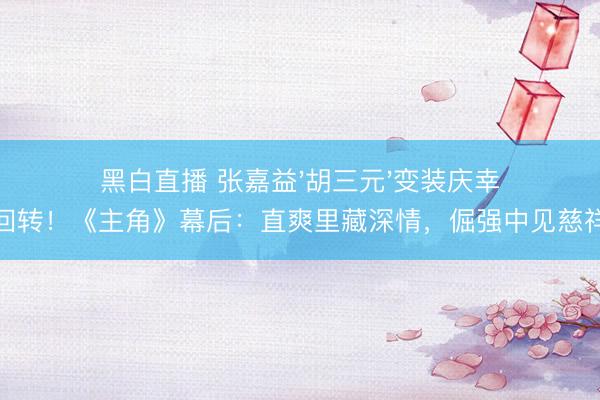 黑白直播 张嘉益'胡三元'变装庆幸回转!《主角》幕后:直爽里藏深情,倔强中见慈祥