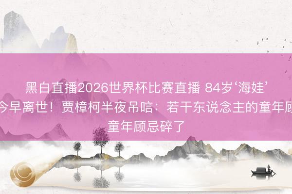 黑白直播2026世界杯比赛直播 84岁‘海娃’蔡元元今早离世!贾樟柯半夜吊唁:若干东说念主的童年顾忌碎了