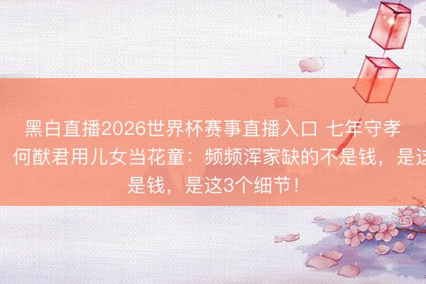 黑白直播2026世界杯赛事直播入口 七年守孝推迟婚典，何猷君用儿女当花童：频频浑家缺的不是钱，是这3个细节！