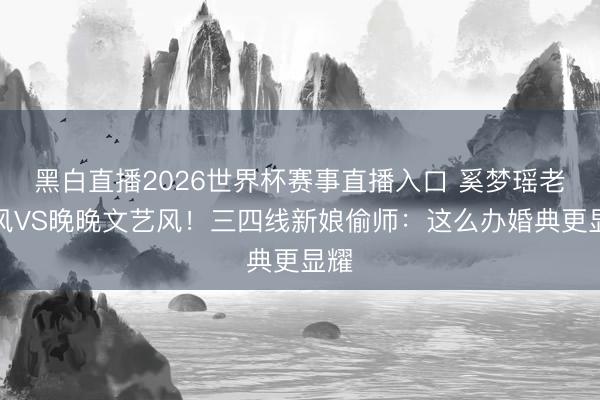 黑白直播2026世界杯赛事直播入口 奚梦瑶老钱风VS晚晚文艺风！三四线新娘偷师：这么办婚典更显耀