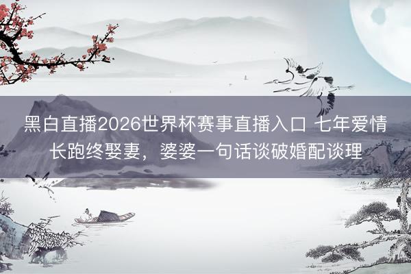 黑白直播2026世界杯赛事直播入口 七年爱情长跑终娶妻,婆婆一句话谈破婚配谈理
