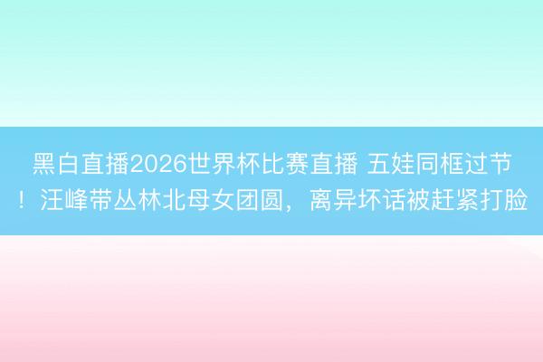 黑白直播2026世界杯比赛直播 五娃同框过节！汪峰带丛林北母女团圆，离异坏话被赶紧打脸