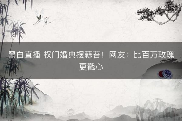 黑白直播 权门婚典摆蒜苔！网友：比百万玫瑰更戳心