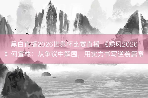 黑白直播2026世界杯比赛直播 《乘风2026》何宣林:从争议中解围,用实力书写逆袭篇章