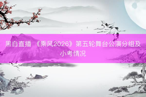 黑白直播 《乘风2026》第五轮舞台公演分组及小考情况