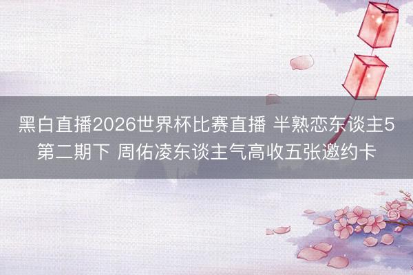 黑白直播2026世界杯比赛直播 半熟恋东谈主5第二期下 周佑凌东谈主气高收五张邀约卡