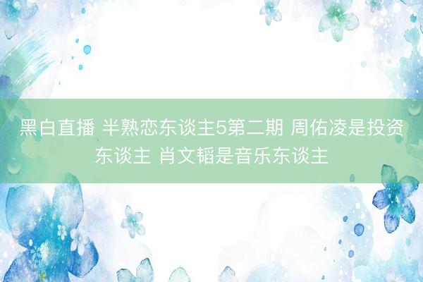 黑白直播 半熟恋东谈主5第二期 周佑凌是投资东谈主 肖文韬是音乐东谈主
