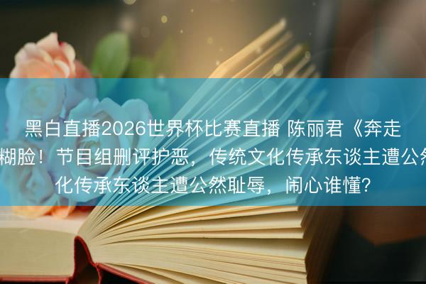 黑白直播2026世界杯比赛直播 陈丽君《奔走吧》全程被色调包糊脸!节目组删评护恶,传统文化传承东谈主遭公然耻辱,闹心谁懂?