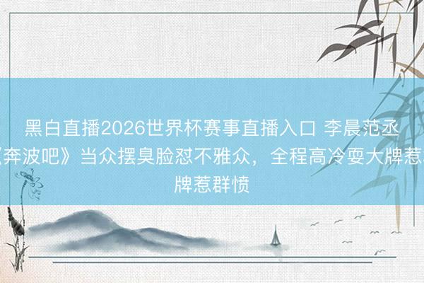 黑白直播2026世界杯赛事直播入口 李晨范丞丞《奔波吧》当众摆臭脸怼不雅众，全程高冷耍大牌惹群愤