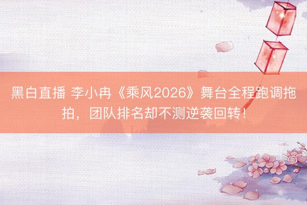 黑白直播 李小冉《乘风2026》舞台全程跑调拖拍，团队排名却不测逆袭回转！