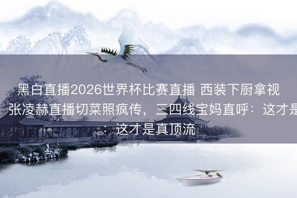 黑白直播2026世界杯比赛直播 西装下厨拿视帝提名!张凌赫直播切菜照疯传,三四线宝妈直呼:这才是真顶流