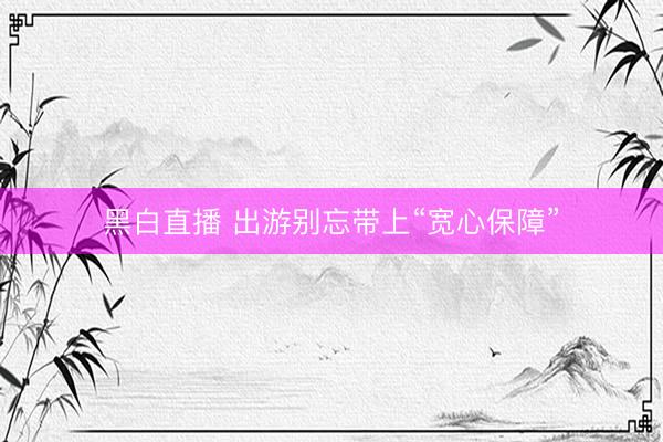 黑白直播 出游别忘带上“宽心保障”