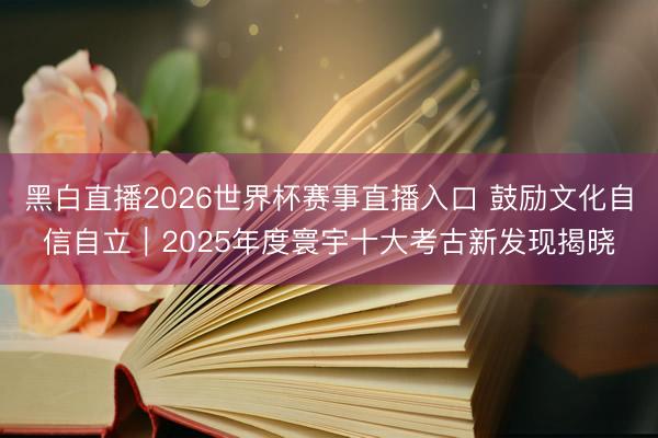 黑白直播2026世界杯赛事直播入口 鼓励文化自信自立｜2025年度寰宇十大考古新发现揭晓