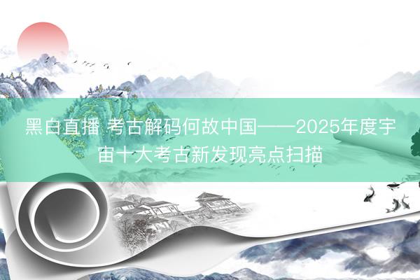 黑白直播 考古解码何故中国——2025年度宇宙十大考古新发现亮点扫描