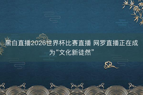 黑白直播2026世界杯比赛直播 网罗直播正在成为“文化新徒然”