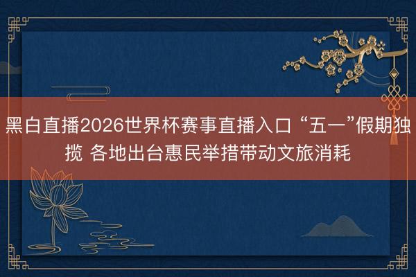 黑白直播2026世界杯赛事直播入口 “五一”假期独揽 各地出台惠民举措带动文旅消耗