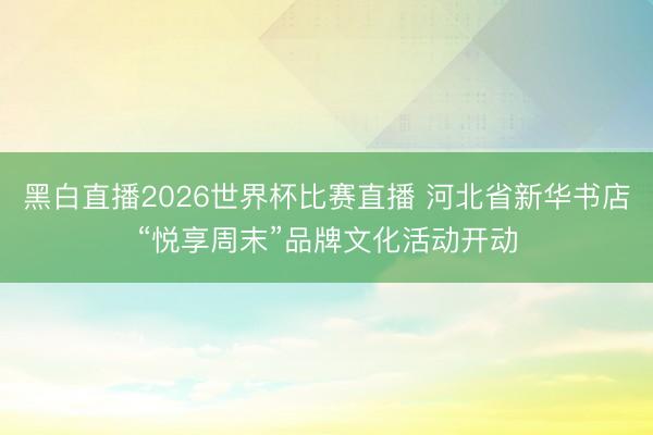 黑白直播2026世界杯比赛直播 河北省新华书店“悦享周末”品牌文化活动开动