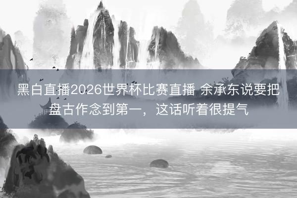 黑白直播2026世界杯比赛直播 余承东说要把盘古作念到第一，这话听着很提气