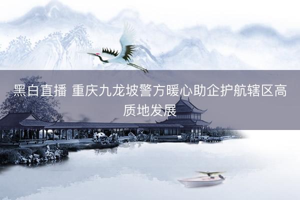 黑白直播 重庆九龙坡警方暖心助企护航辖区高质地发展