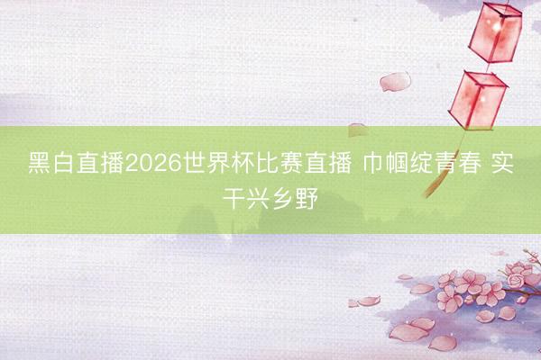 黑白直播2026世界杯比赛直播 巾帼绽青春 实干兴乡野