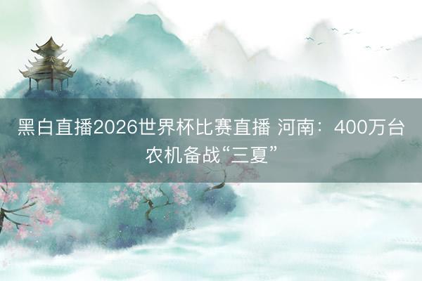 黑白直播2026世界杯比赛直播 河南：400万台农机备战“三夏”