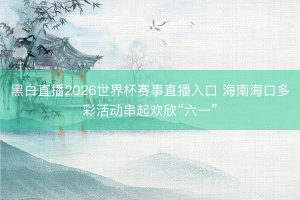 黑白直播2026世界杯赛事直播入口 海南海口多彩活动串起欢欣“六一”