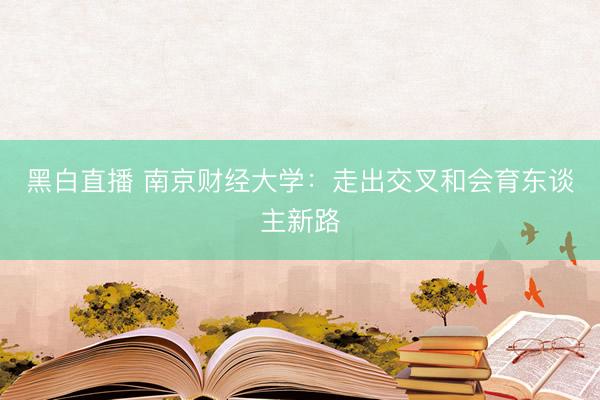 黑白直播 南京财经大学：走出交叉和会育东谈主新路