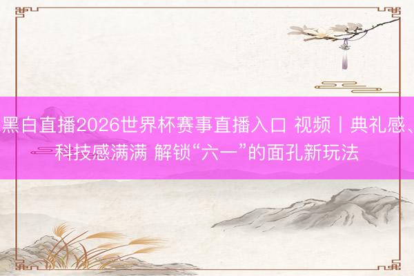 黑白直播2026世界杯赛事直播入口 视频丨典礼感、科技感满满 解锁“六一”的面孔新玩法