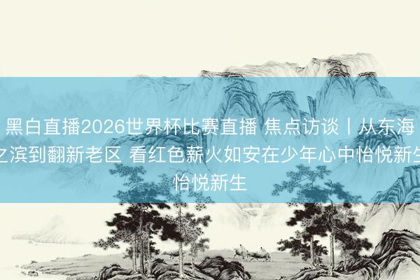黑白直播2026世界杯比赛直播 焦点访谈丨从东海之滨到翻新老区 看红色薪火如安在少年心中怡悦新生