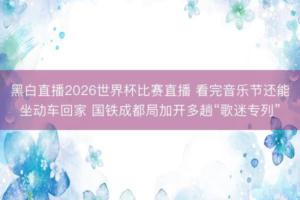 黑白直播2026世界杯比赛直播 看完音乐节还能坐动车回家 国铁成都局加开多趟“歌迷专列”