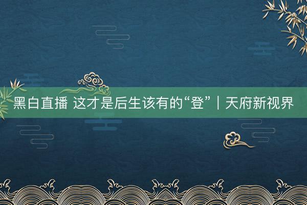 黑白直播 这才是后生该有的“登”|天府新视界