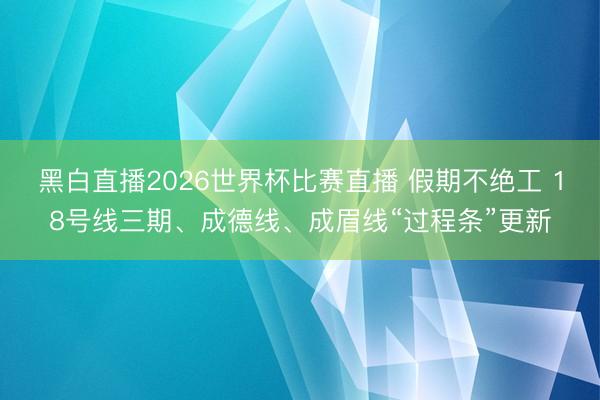 黑白直播2026世界杯比赛直播 假期不绝工 18号线三期、成德线、成眉线“过程条”更新