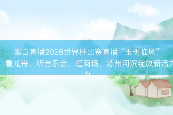 黑白直播2026世界杯比赛直播 “玉树临风”！看龙舟、听音乐会、逛商场，苏州河滨绽放新活力