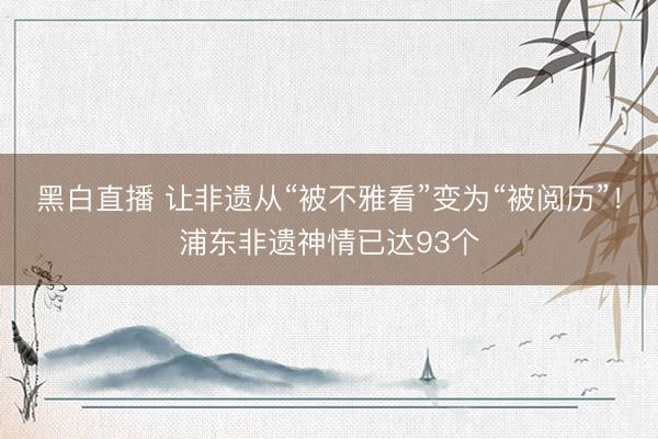 黑白直播 让非遗从“被不雅看”变为“被阅历”！浦东非遗神情已达93个