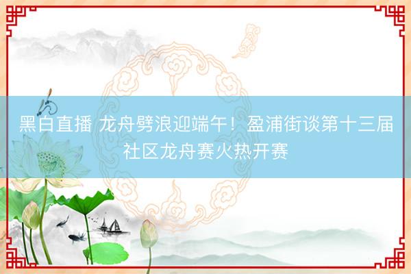 黑白直播 龙舟劈浪迎端午！盈浦街谈第十三届社区龙舟赛火热开赛