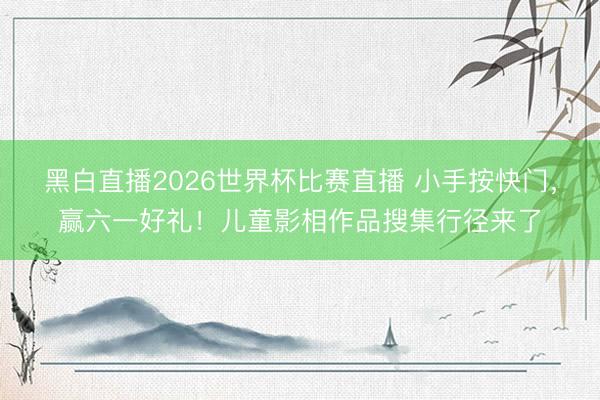 黑白直播2026世界杯比赛直播 小手按快门，赢六一好礼！儿童影相作品搜集行径来了