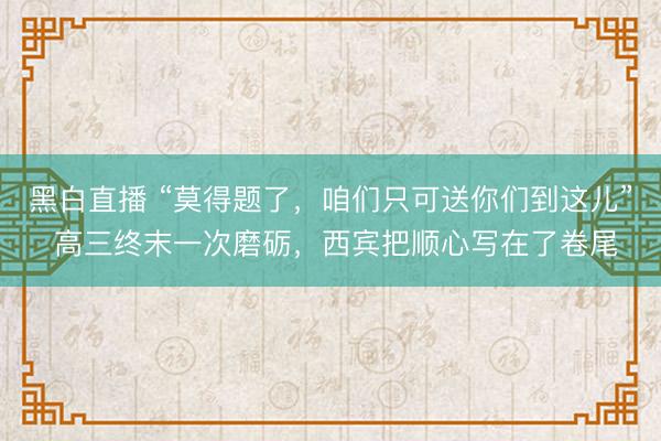 黑白直播 “莫得题了，咱们只可送你们到这儿” 高三终末一次磨砺，西宾把顺心写在了卷尾