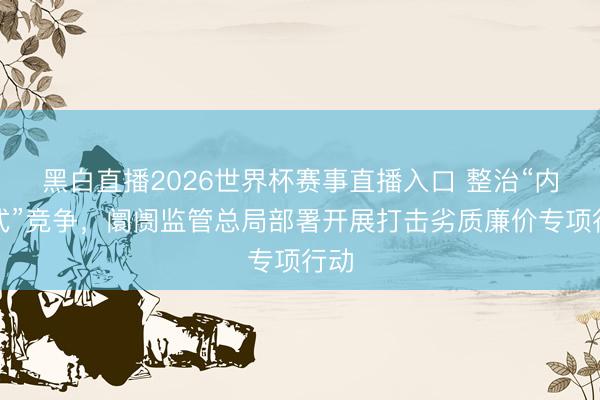 黑白直播2026世界杯赛事直播入口 整治“内卷式”竞争，阛阓监管总局部署开展打击劣质廉价专项行动