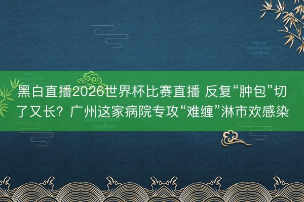 黑白直播2026世界杯比赛直播 反复“肿包”切了又长？广州这家病院专攻“难缠”淋市欢感染