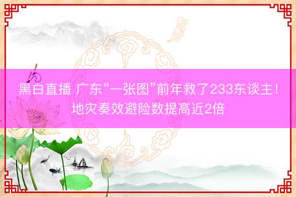 黑白直播 广东“一张图”前年救了233东谈主！地灾奏效避险数提高近2倍