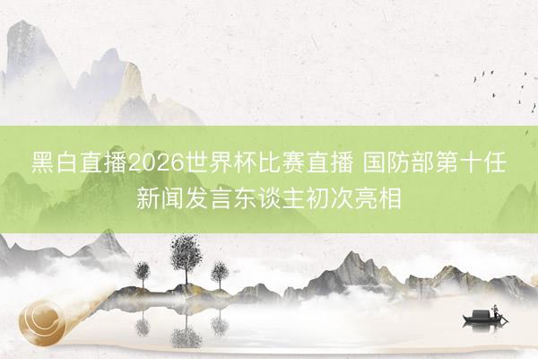 黑白直播2026世界杯比赛直播 国防部第十任新闻发言东谈主初次亮相