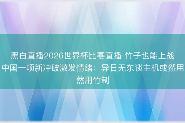 黑白直播2026世界杯比赛直播 竹子也能上战场?中国一项新冲破激发情绪:异日无东谈主机或然用竹制