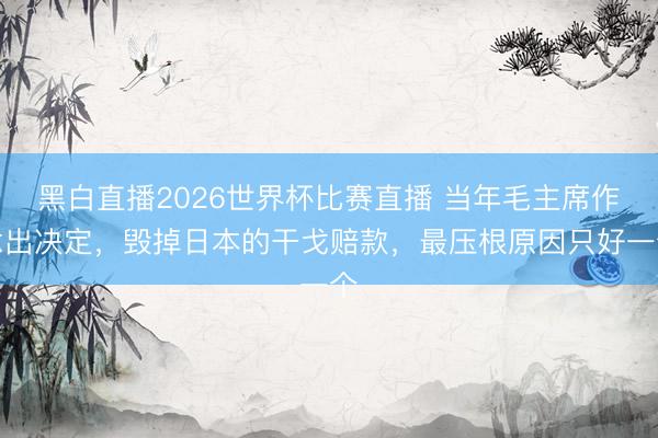 黑白直播2026世界杯比赛直播 当年毛主席作念出决定，毁掉日本的干戈赔款，最压根原因只好一个