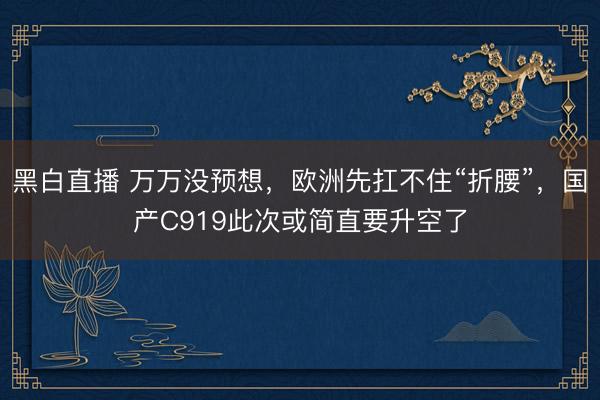 黑白直播 万万没预想，欧洲先扛不住“折腰”，国产C919此次或简直要升空了