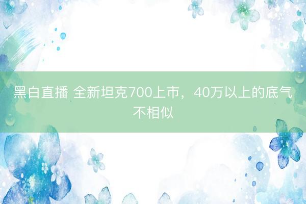 黑白直播 全新坦克700上市,40万以上的底气不相似
