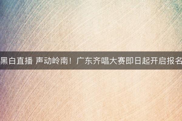黑白直播 声动岭南!广东齐唱大赛即日起开启报名