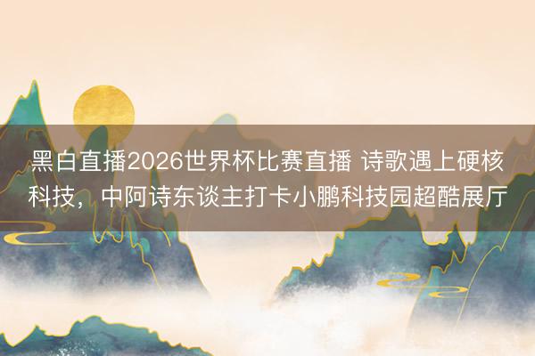 黑白直播2026世界杯比赛直播 诗歌遇上硬核科技，中阿诗东谈主打卡小鹏科技园超酷展厅