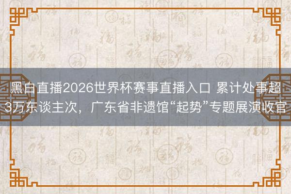 黑白直播2026世界杯赛事直播入口 累计处事超3万东谈主次,广东省非遗馆“起势”专题展演收官