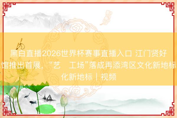 黑白直播2026世界杯赛事直播入口 江门贤好意思术馆推出首展,“艺・工场”落成再添湾区文化新地标|视频